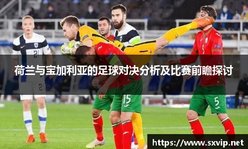 荷兰与宝加利亚的足球对决分析及比赛前瞻探讨